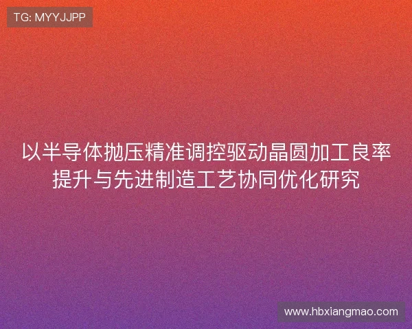 以半导体抛压精准调控驱动晶圆加工良率提升与先进制造工艺协同优化研究